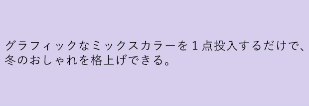 グラフィックなミックスカラーを１点投入するだけで、冬のおしゃれを格上げできる。