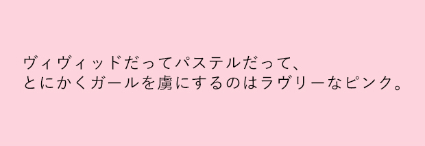 ヴィヴィッドだってパステルだって、とにかくガールを虜にするのはラヴリーなピンク。