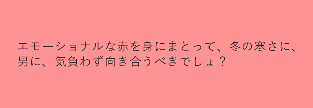 エモーショナルな赤を身にまとって、冬の寒さに、男に、気負わず向き合うべきでしょ？