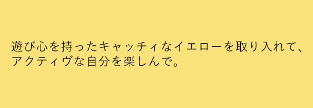 遊び心を持ったキャッチィなイエローを取り入れて、アクティヴな自分を楽しんで。