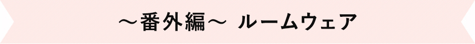 ～番外編～　ルームウェア