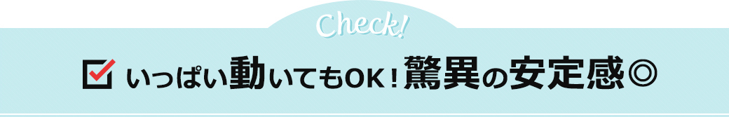 いっぱい動いてもOK！驚異の安定感