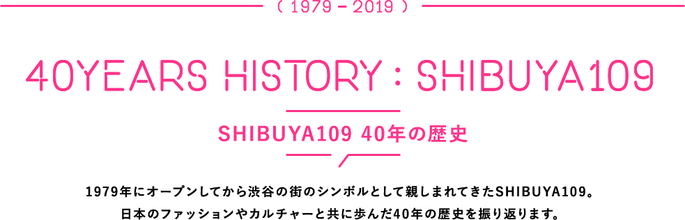 SHIBUYA109 40年の歴史 1979年にオープンしてから渋谷の街のシンボルとして親しまれてきたSHIBUYA109。日本のファッションやカルチャーと共に歩んだ40年の歴史を振り返ります。