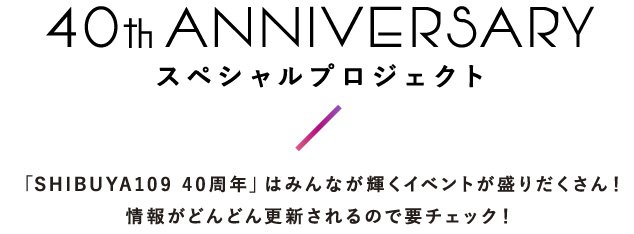 スペシャルプロジェクト 「SHIBUYA109 40周年」はみんなが輝くイベントが盛りだくさん！情報がどんどん更新されるので要チェック！