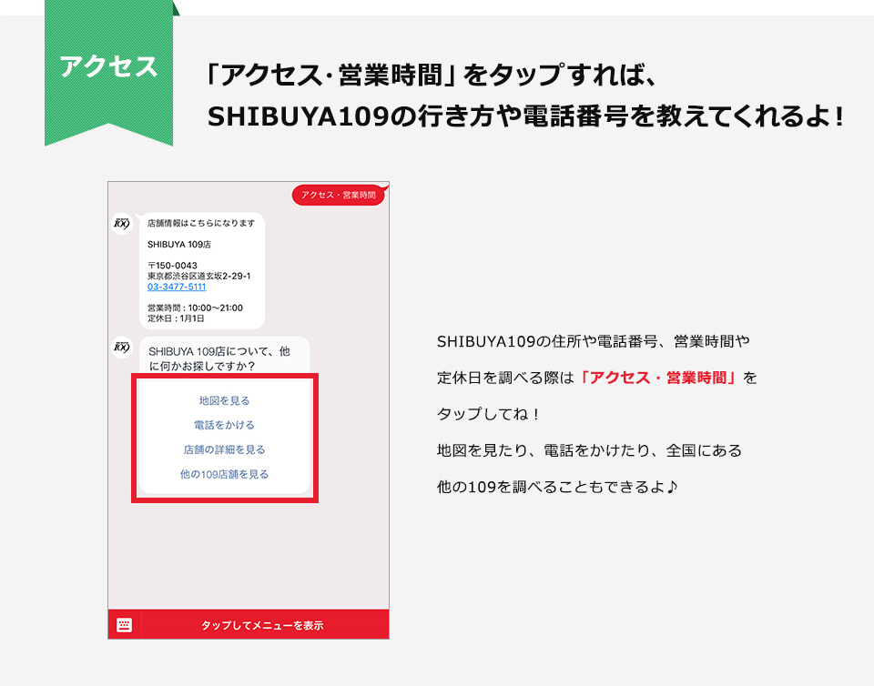 「アクセス・営業時間」をタップすれば、SHIBUYA109の行き方や電話番号を教えてくれるよ！