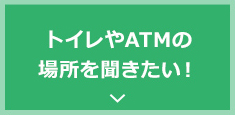 トイレやATMの場所を聞きたい！